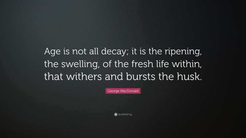 George MacDonald Quote: “Age is not all decay; it is the ripening, the swelling, of the fresh life within, that withers and bursts the husk.”
