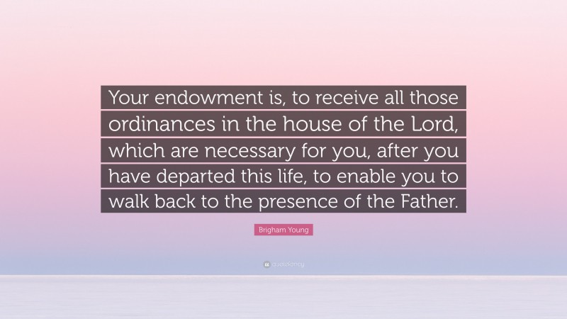 Brigham Young Quote: “Your endowment is, to receive all those ordinances in the house of the Lord, which are necessary for you, after you have departed this life, to enable you to walk back to the presence of the Father.”