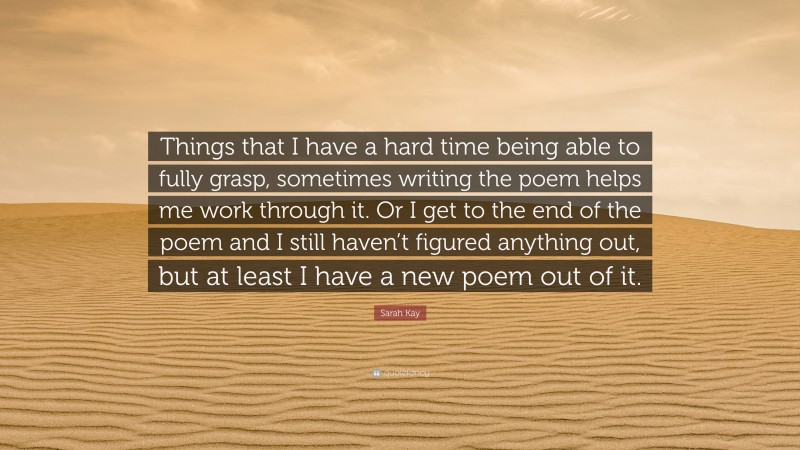 Sarah Kay Quote: “Things that I have a hard time being able to fully grasp, sometimes writing the poem helps me work through it. Or I get to the end of the poem and I still haven’t figured anything out, but at least I have a new poem out of it.”