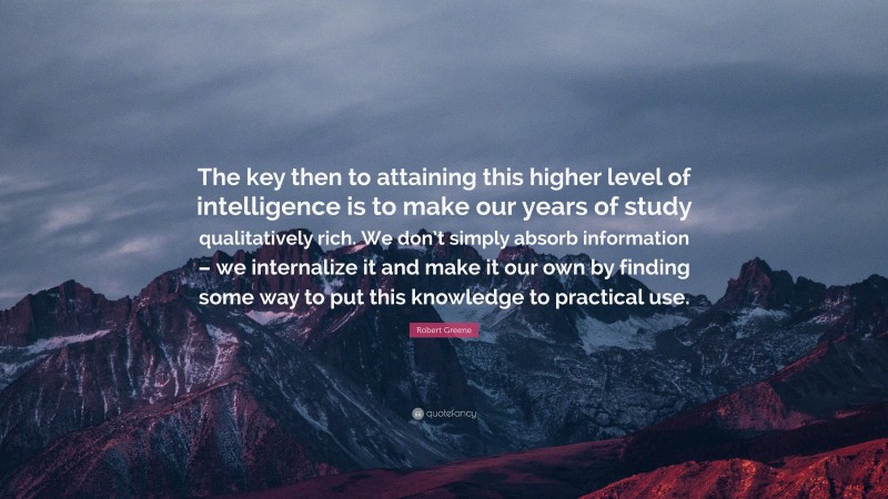 Robert Greene Quote: “The key then to attaining this higher level of intelligence is to make our years of study qualitatively rich. We don’t simply absorb information – we internalize it and make it our own by finding some way to put this knowledge to practical use.”