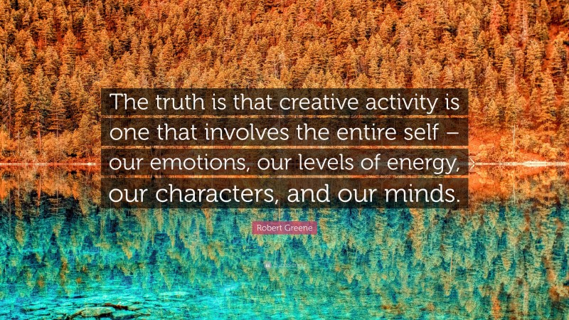 Robert Greene Quote: “The truth is that creative activity is one that involves the entire self – our emotions, our levels of energy, our characters, and our minds.”