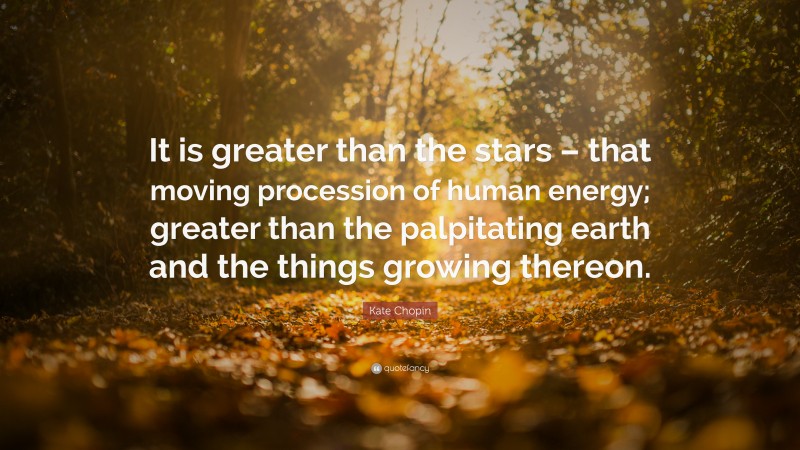 Kate Chopin Quote: “It is greater than the stars – that moving procession of human energy; greater than the palpitating earth and the things growing thereon.”