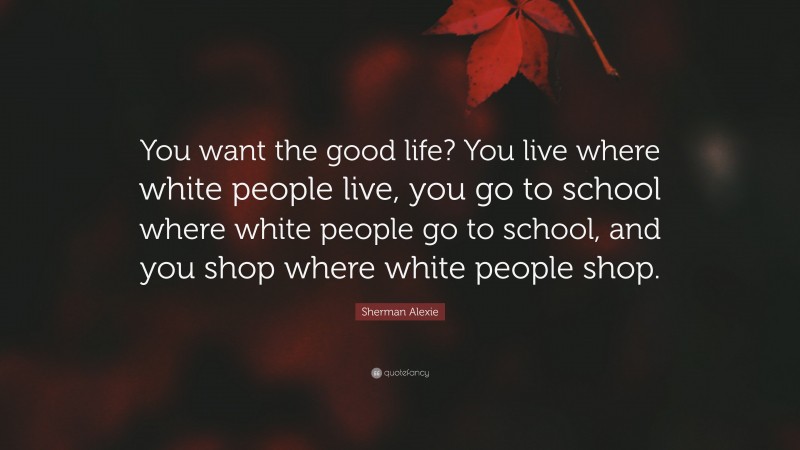 Sherman Alexie Quote: “You want the good life? You live where white people live, you go to school where white people go to school, and you shop where white people shop.”