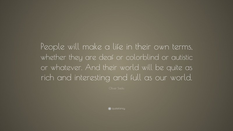 Oliver Sacks Quote: “People will make a life in their own terms, whether they are deaf or colorblind or autistic or whatever. And their world will be quite as rich and interesting and full as our world.”