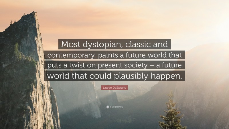 Lauren DeStefano Quote: “Most dystopian, classic and contemporary, paints a future world that puts a twist on present society – a future world that could plausibly happen.”
