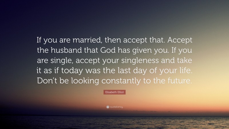 Elisabeth Elliot Quote: “If you are married, then accept that. Accept the husband that God has given you. If you are single, accept your singleness and take it as if today was the last day of your life. Don’t be looking constantly to the future.”