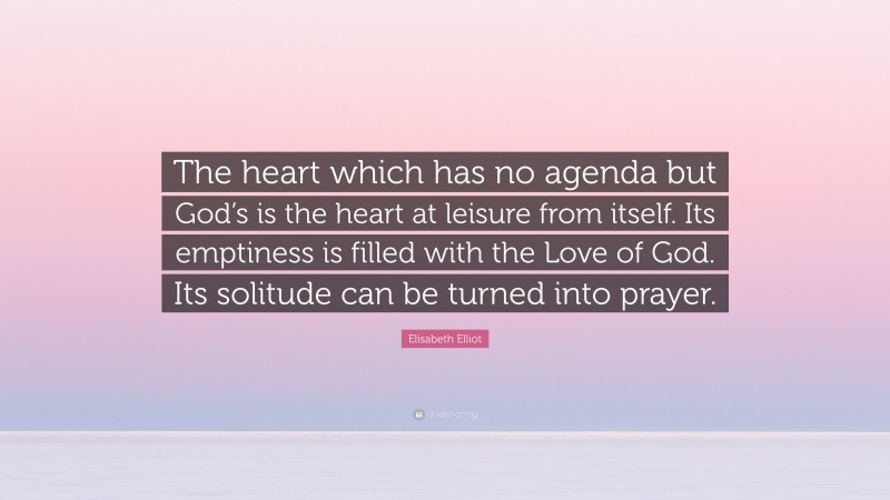 Elisabeth Elliot Quote: “The heart which has no agenda but God’s is the heart at leisure from itself. Its emptiness is filled with the Love of God. Its solitude can be turned into prayer.”