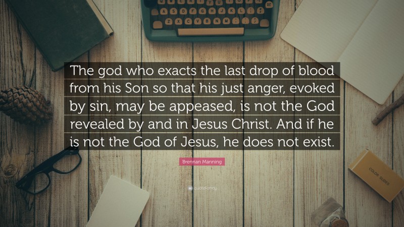 Brennan Manning Quote: “The god who exacts the last drop of blood from his Son so that his just anger, evoked by sin, may be appeased, is not the God revealed by and in Jesus Christ. And if he is not the God of Jesus, he does not exist.”