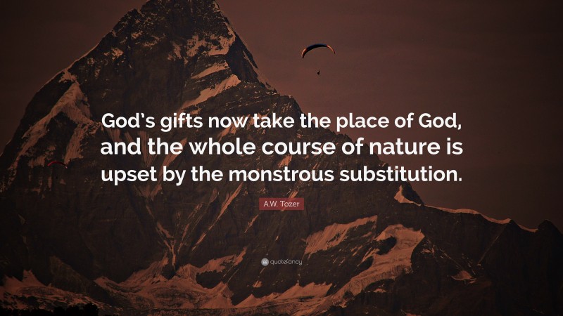 A.W. Tozer Quote: “God’s gifts now take the place of God, and the whole course of nature is upset by the monstrous substitution.”
