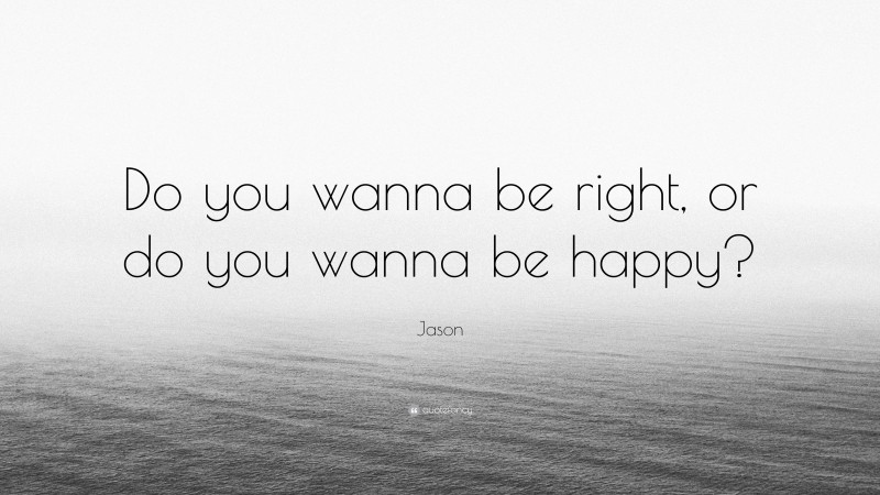 Jason Quote: “Do you wanna be right, or do you wanna be happy?”