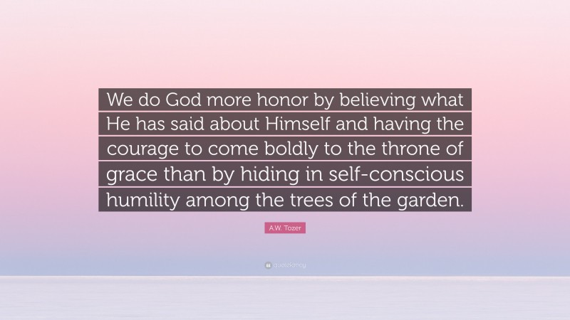 A.W. Tozer Quote: “We do God more honor by believing what He has said about Himself and having the courage to come boldly to the throne of grace than by hiding in self-conscious humility among the trees of the garden.”