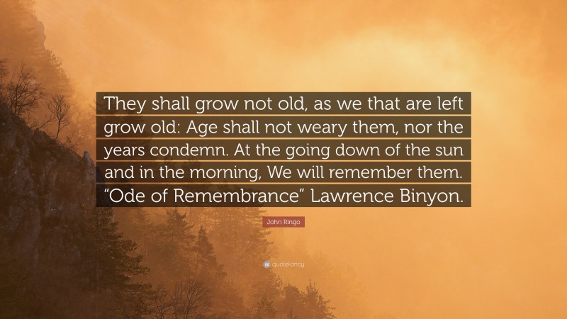 John Ringo Quote: “They shall grow not old, as we that are left grow old: Age shall not weary them, nor the years condemn. At the going down of the sun and in the morning, We will remember them. “Ode of Remembrance” Lawrence Binyon.”