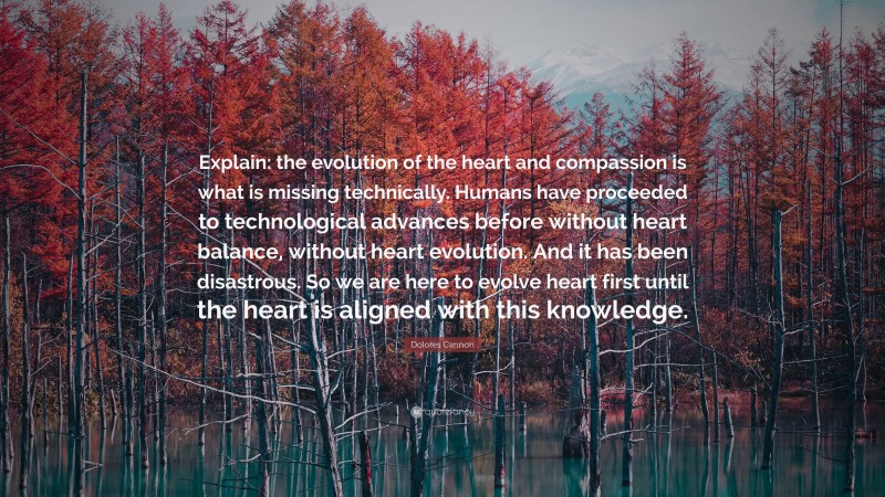 Dolores Cannon Quote: “Explain: the evolution of the heart and compassion is what is missing technically. Humans have proceeded to technological advances before without heart balance, without heart evolution. And it has been disastrous. So we are here to evolve heart first until the heart is aligned with this knowledge.”