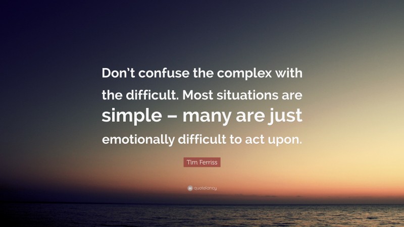 Tim Ferriss Quote: “Don’t confuse the complex with the difficult. Most situations are simple – many are just emotionally difficult to act upon.”