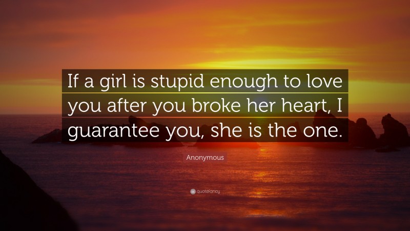 Anonymous Quote: “If a girl is stupid enough to love you after you broke her heart, I guarantee you, she is the one.”