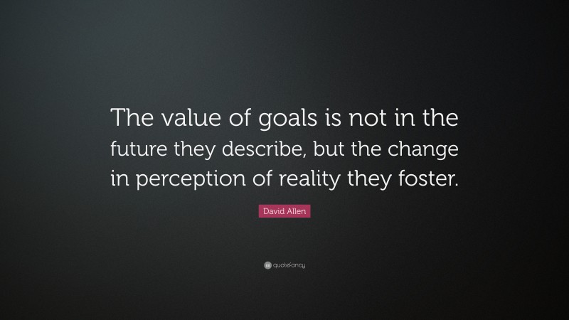David Allen Quote: “The value of goals is not in the future they describe, but the change in perception of reality they foster.”
