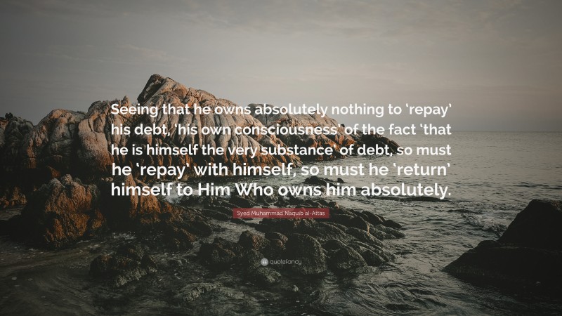 Syed Muhammad Naquib al-Attas Quote: “Seeing that he owns absolutely nothing to ‘repay’ his debt, ‘his own consciousness’ of the fact ‘that he is himself the very substance’ of debt, so must he ‘repay’ with himself, so must he ‘return’ himself to Him Who owns him absolutely.”