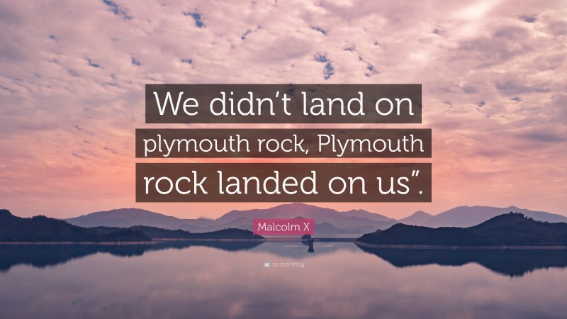 Malcolm X Quote: “We didn’t land on plymouth rock, Plymouth rock landed on us”.”