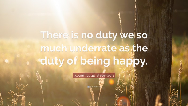 Robert Louis Stevenson Quote: “There is no duty we so much underrate as the duty of being happy.”