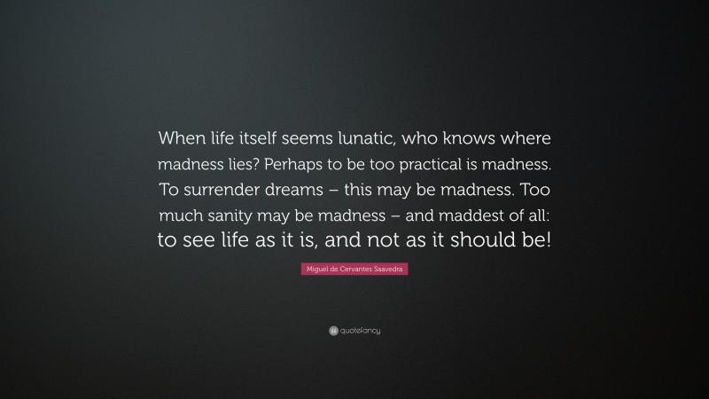 Miguel de Cervantes Saavedra Quote: “When life itself seems lunatic, who knows where madness lies? Perhaps to be too practical is madness. To surrender dreams – this may be madness. Too much sanity may be madness – and maddest of all: to see life as it is, and not as it should be!”