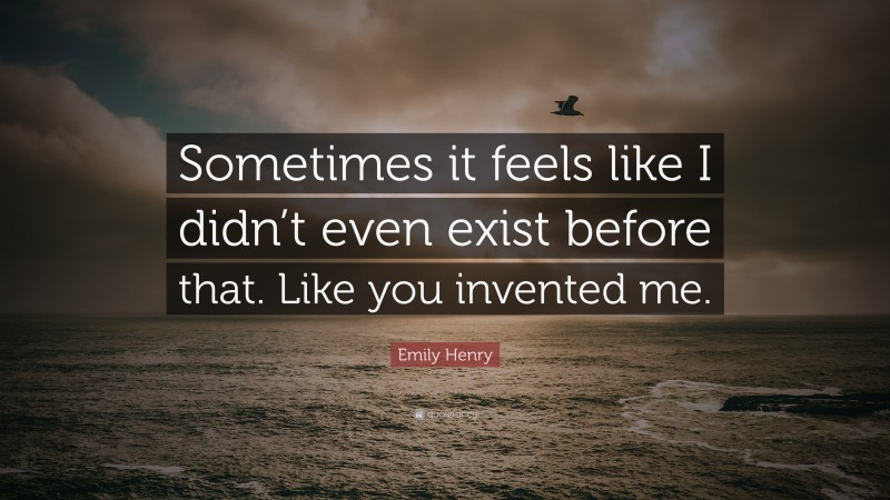 Emily Henry Quote: “Sometimes it feels like I didn’t even exist before that. Like you invented me.”