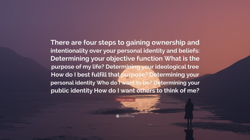 Malcolm Collins Quote: “There are four steps to gaining ownership and intentionality over your personal identity and beliefs: Determining your objective function What is the purpose of my life? Determining your ideological tree How do I best fulfill that purpose? Determining your personal identity Who do I want to be? Determining your public identity How do I want others to think of me?”