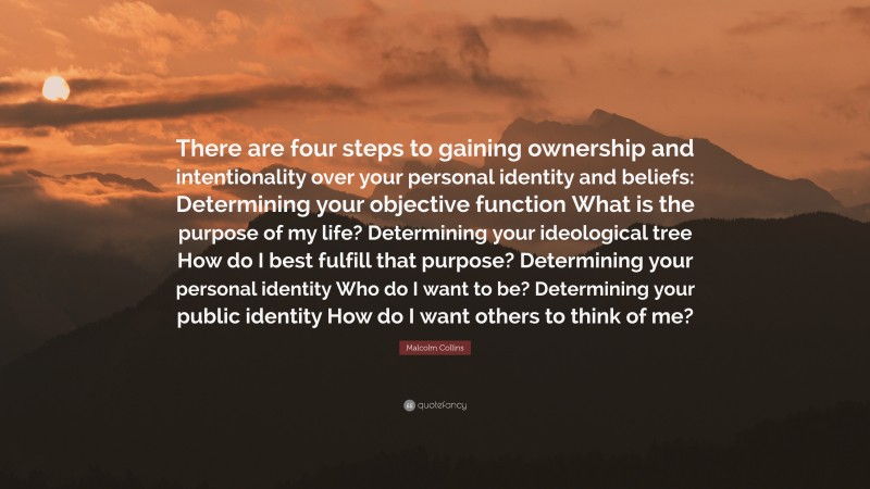 Malcolm Collins Quote: “There are four steps to gaining ownership and intentionality over your personal identity and beliefs: Determining your objective function What is the purpose of my life? Determining your ideological tree How do I best fulfill that purpose? Determining your personal identity Who do I want to be? Determining your public identity How do I want others to think of me?”