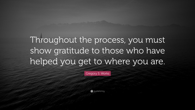 Gregory S. Works Quote: “Throughout the process, you must show gratitude to those who have helped you get to where you are.”