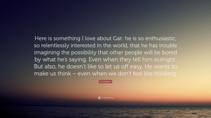 E. Lockhart Quote: “Here is something I love about Gat: he is so enthusiastic, so relentlessly interested in the world, that he has trouble imagining the possibility that other people will be bored by what he’s saying. Even when they tell him outright. But also, he doesn’t like to let us off easy. He wants to make us think – even when we don’t feel like thinking.”