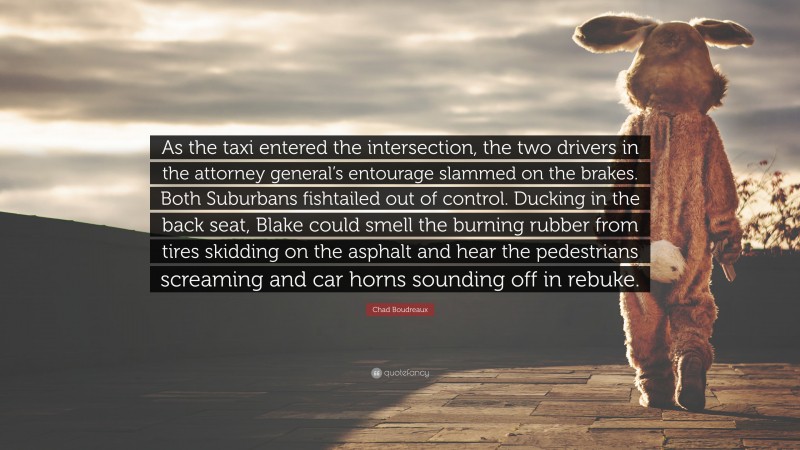 Chad Boudreaux Quote: “As the taxi entered the intersection, the two drivers in the attorney general’s entourage slammed on the brakes. Both Suburbans fishtailed out of control. Ducking in the back seat, Blake could smell the burning rubber from tires skidding on the asphalt and hear the pedestrians screaming and car horns sounding off in rebuke.”
