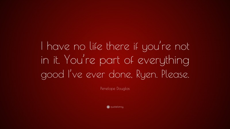 Penelope Douglas Quote: “I have no life there if you’re not in it. You’re part of everything good I’ve ever done, Ryen. Please.”