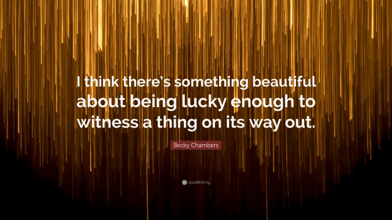 Becky Chambers Quote: “I think there’s something beautiful about being lucky enough to witness a thing on its way out.”
