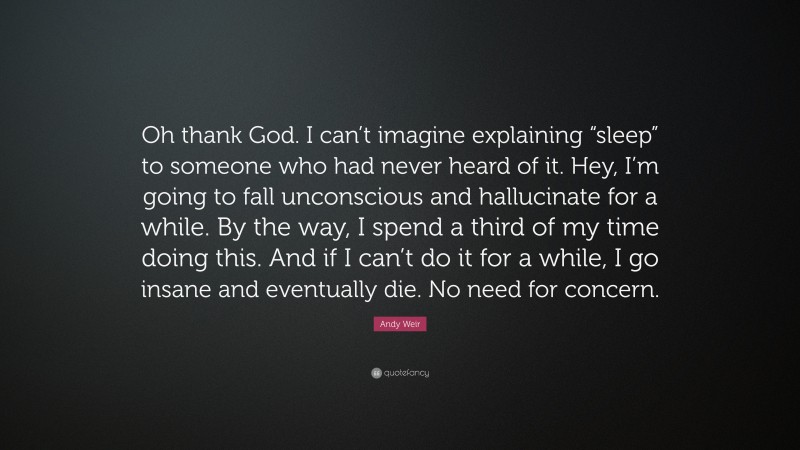 Andy Weir Quote: “Oh thank God. I can’t imagine explaining “sleep” to someone who had never heard of it. Hey, I’m going to fall unconscious and hallucinate for a while. By the way, I spend a third of my time doing this. And if I can’t do it for a while, I go insane and eventually die. No need for concern.”