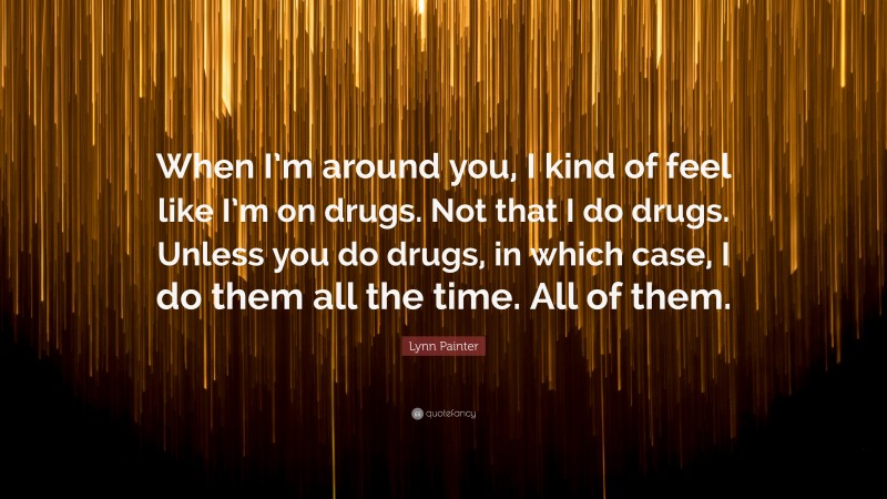 Lynn Painter Quote: “When I’m around you, I kind of feel like I’m on drugs. Not that I do drugs. Unless you do drugs, in which case, I do them all the time. All of them.”