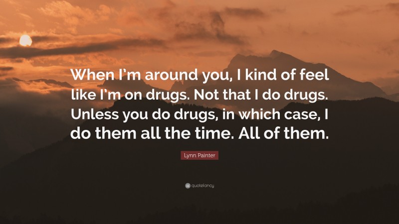 Lynn Painter Quote: “When I’m around you, I kind of feel like I’m on drugs. Not that I do drugs. Unless you do drugs, in which case, I do them all the time. All of them.”