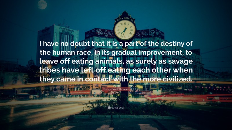 Henry David Thoreau Quote: “I have no doubt that it is a part of the destiny of the human race, in its gradual improvement, to leave off eating animals, as surely as savage tribes have left off eating each other when they came in contact with the more civilized.”