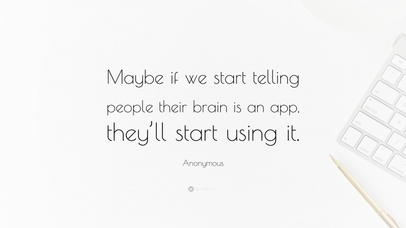 Anonymous Quote: “Maybe if we start telling people their brain is an app, they’ll start using it.”