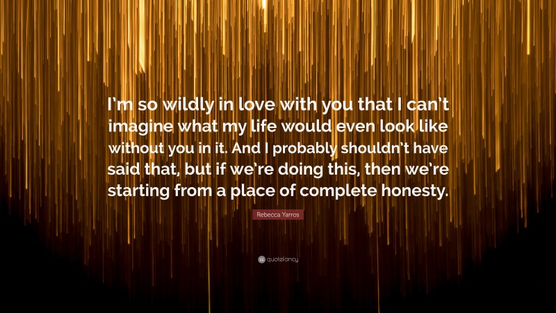 Rebecca Yarros Quote: “I’m so wildly in love with you that I can’t imagine what my life would even look like without you in it. And I probably shouldn’t have said that, but if we’re doing this, then we’re starting from a place of complete honesty.”