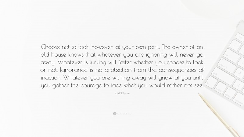 Isabel Wilkerson Quote: “Choose not to look, however, at your own peril. The owner of an old house knows that whatever you are ignoring will never go away. Whatever is lurking will fester whether you choose to look or not. Ignorance is no protection from the consequences of inaction. Whatever you are wishing away will gnaw at you until you gather the courage to face what you would rather not see.”