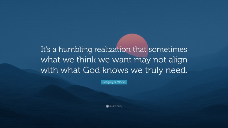 Gregory S. Works Quote: “It’s a humbling realization that sometimes what we think we want may not align with what God knows we truly need.”