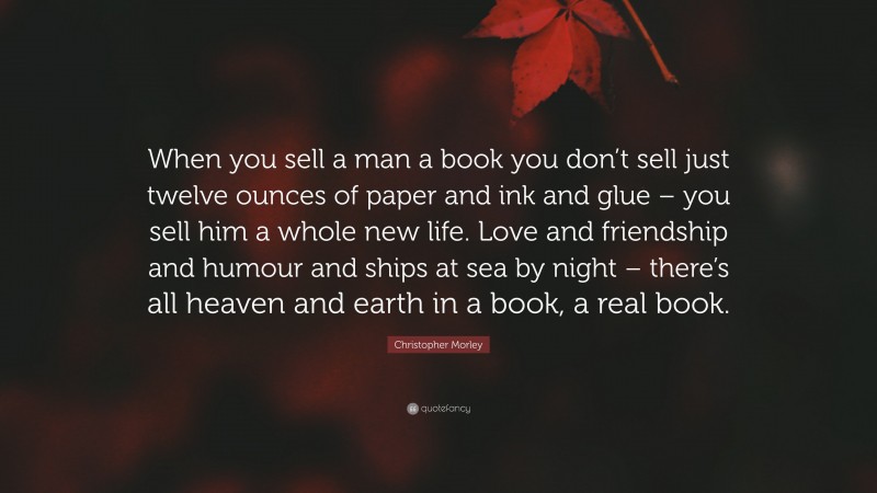 Christopher Morley Quote: “When you sell a man a book you don’t sell just twelve ounces of paper and ink and glue – you sell him a whole new life. Love and friendship and humour and ships at sea by night – there’s all heaven and earth in a book, a real book.”