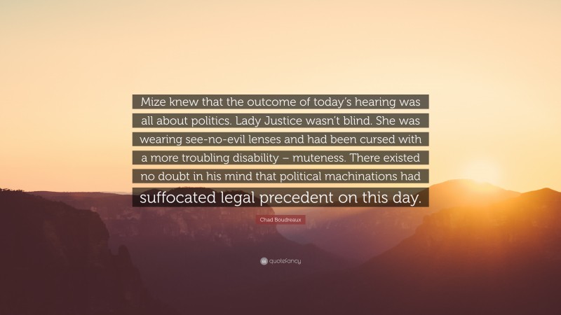 Chad Boudreaux Quote: “Mize knew that the outcome of today’s hearing was all about politics. Lady Justice wasn’t blind. She was wearing see-no-evil lenses and had been cursed with a more troubling disability – muteness. There existed no doubt in his mind that political machinations had suffocated legal precedent on this day.”