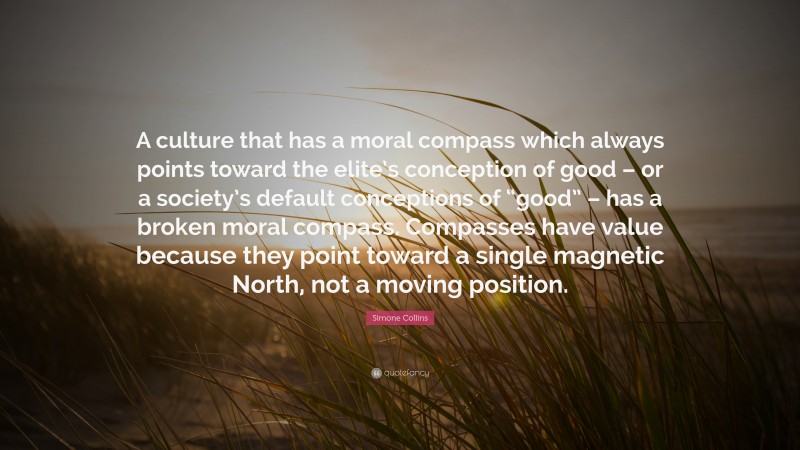 Simone Collins Quote: “A culture that has a moral compass which always points toward the elite’s conception of good – or a society’s default conceptions of “good” – has a broken moral compass. Compasses have value because they point toward a single magnetic North, not a moving position.”
