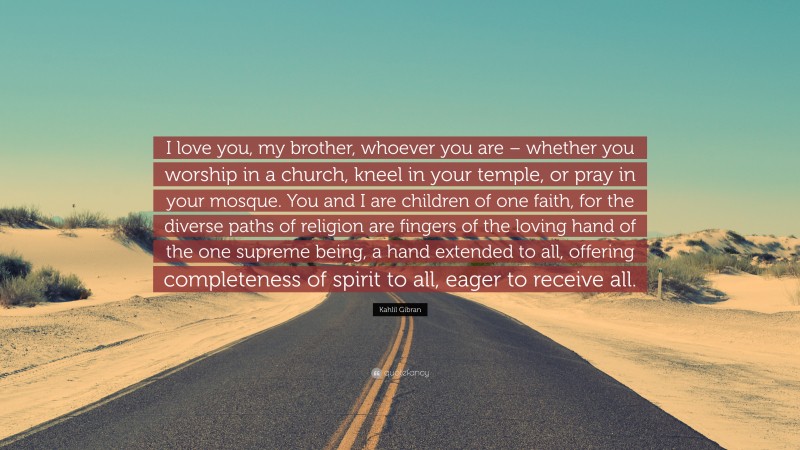 Kahlil Gibran Quote: “I love you, my brother, whoever you are – whether you worship in a church, kneel in your temple, or pray in your mosque. You and I are children of one faith, for the diverse paths of religion are fingers of the loving hand of the one supreme being, a hand extended to all, offering completeness of spirit to all, eager to receive all.”