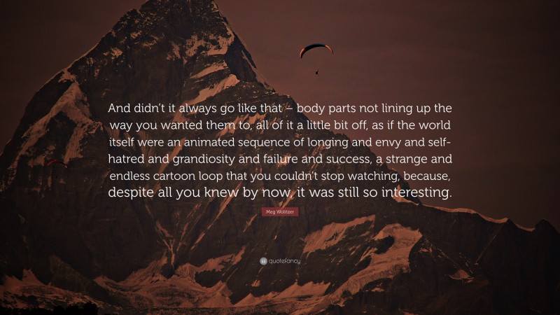 Meg Wolitzer Quote: “And didn’t it always go like that – body parts not lining up the way you wanted them to, all of it a little bit off, as if the world itself were an animated sequence of longing and envy and self-hatred and grandiosity and failure and success, a strange and endless cartoon loop that you couldn’t stop watching, because, despite all you knew by now, it was still so interesting.”