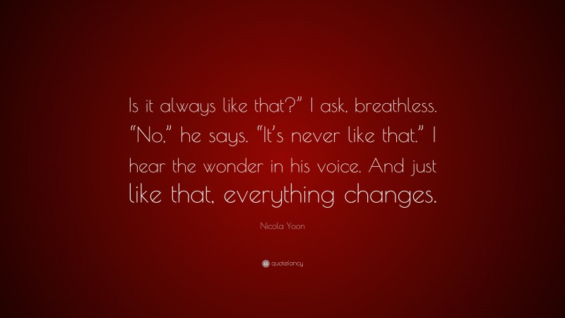 Nicola Yoon Quote: “Is it always like that?” I ask, breathless. “No,” he says. “It’s never like that.” I hear the wonder in his voice. And just like that, everything changes.”