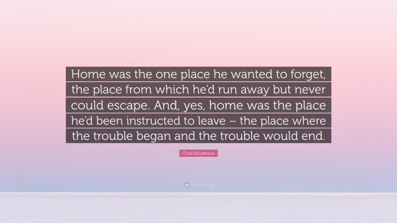 Chad Boudreaux Quote: “Home was the one place he wanted to forget, the place from which he’d run away but never could escape. And, yes, home was the place he’d been instructed to leave – the place where the trouble began and the trouble would end.”