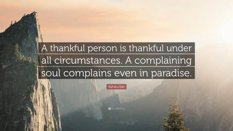 Bahá'u'lláh Quote: “A thankful person is thankful under all circumstances. A complaining soul complains even in paradise.”