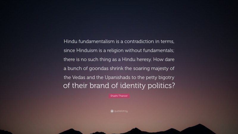 Shashi Tharoor Quote: “Hindu fundamentalism is a contradiction in terms, since Hinduism is a religion without fundamentals; there is no such thing as a Hindu heresy. How dare a bunch of goondas shrink the soaring majesty of the Vedas and the Upanishads to the petty bigotry of their brand of identity politics?”