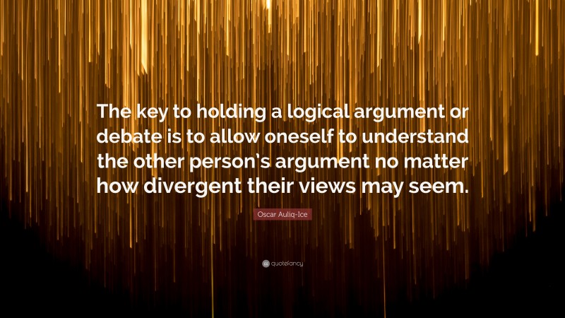 Oscar Auliq-Ice Quote: “The key to holding a logical argument or debate is to allow oneself to understand the other person’s argument no matter how divergent their views may seem.”